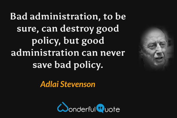 Bad administration, to be sure, can destroy good policy, but good administration can never save bad policy. - Adlai Stevenson quote.