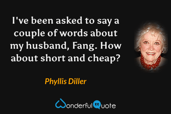 I've been asked to say a couple of words about my husband, Fang. How about short and cheap? - Phyllis Diller quote.