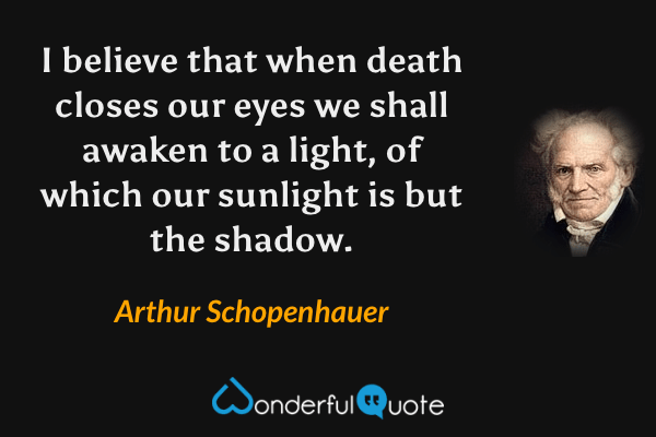I believe that when death closes our eyes we shall awaken to a light, of which our sunlight is but the shadow. - Arthur Schopenhauer quote.