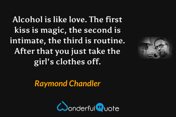 Alcohol is like love. The first kiss is magic, the second is intimate, the third is routine. After that you just take the girl's clothes off. - Raymond Chandler quote.