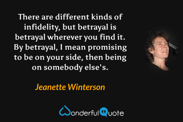 There are different kinds of infidelity, but betrayal is betrayal wherever you find it.  By betrayal, I mean promising to be on your side, then being on somebody else's. - Jeanette Winterson quote.