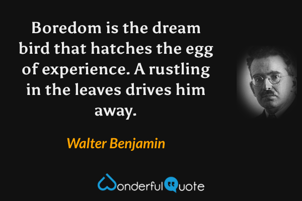 Boredom is the dream bird that hatches the egg of experience.  A rustling in the leaves drives him away. - Walter Benjamin quote.