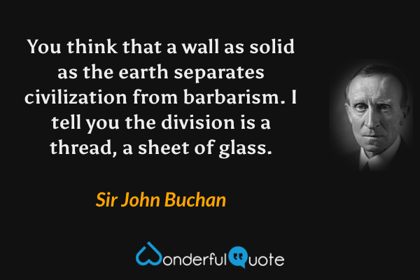 You think that a wall as solid as the earth separates civilization from barbarism. I tell you the division is a thread, a sheet of glass. - Sir John Buchan quote.
