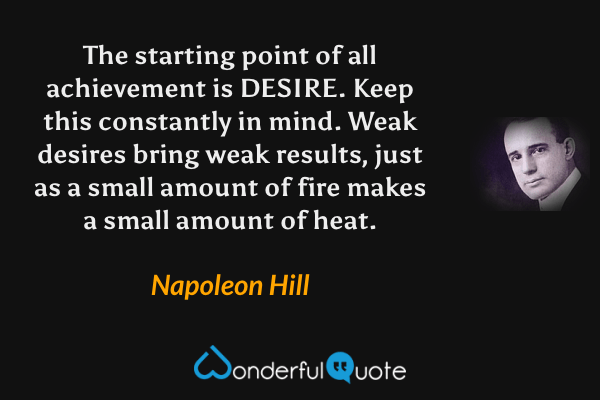The starting point of all achievement is DESIRE.  Keep this constantly in mind.  Weak desires bring weak results, just as a small amount of fire makes a small amount of heat. - Napoleon Hill quote.