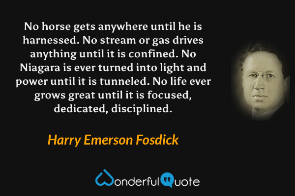No horse gets anywhere until he is harnessed. No stream or gas drives anything until it is confined. No Niagara is ever turned into light and power until it is tunneled. No life ever grows great until it is focused, dedicated, disciplined. - Harry Emerson Fosdick quote.