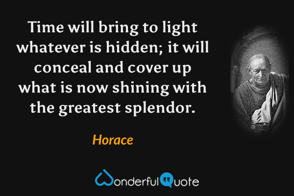 Time will bring to light whatever is hidden; it will conceal and cover up what is now shining with the greatest splendor. - Horace quote.