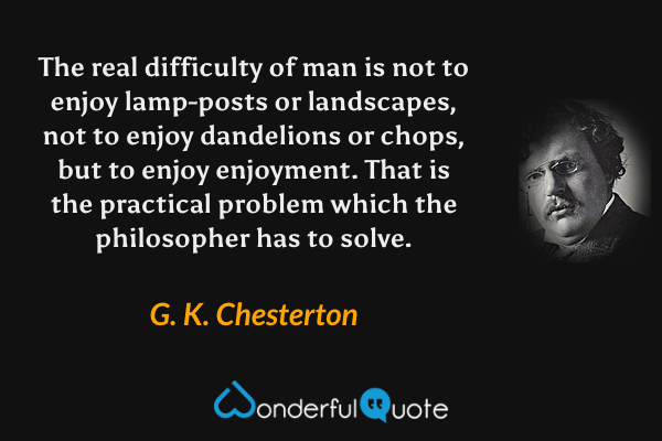 The real difficulty of man is not to enjoy lamp-posts or landscapes, not to enjoy dandelions or chops, but to enjoy enjoyment.  That is the practical problem which the philosopher has to solve. - G. K. Chesterton quote.