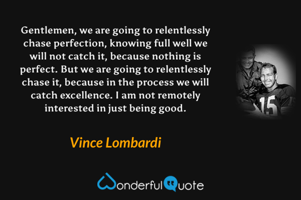 Gentlemen, we are going to relentlessly chase perfection, knowing full well we will not catch it, because nothing is perfect. But we are going to relentlessly chase it, because in the process we will catch excellence. I am not remotely interested in just being good. - Vince Lombardi quote.