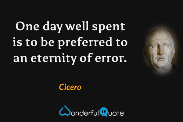 One day well spent is to be preferred to an eternity of error. - Cicero quote.