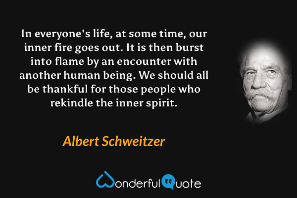 In everyone's life, at some time, our inner fire goes out.  It is then burst into flame by an encounter with another human being.  We should all be thankful for those people who rekindle the inner spirit. - Albert Schweitzer quote.