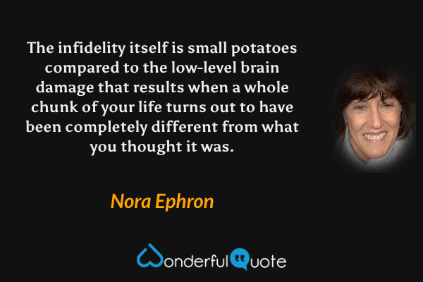 The infidelity itself is small potatoes compared to the low-level brain damage that results when a whole chunk of your life turns out to have been completely different from what you thought it was. - Nora Ephron quote.