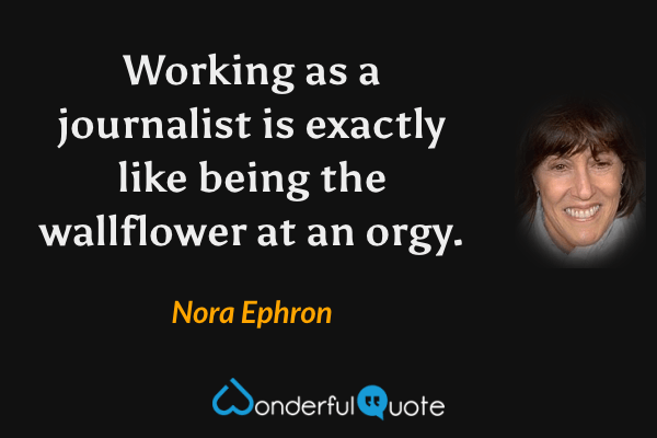 Working as a journalist is exactly like being the wallflower at an orgy. - Nora Ephron quote.