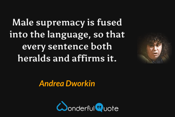 Male supremacy is fused into the language, so that every sentence both heralds and affirms it. - Andrea Dworkin quote.