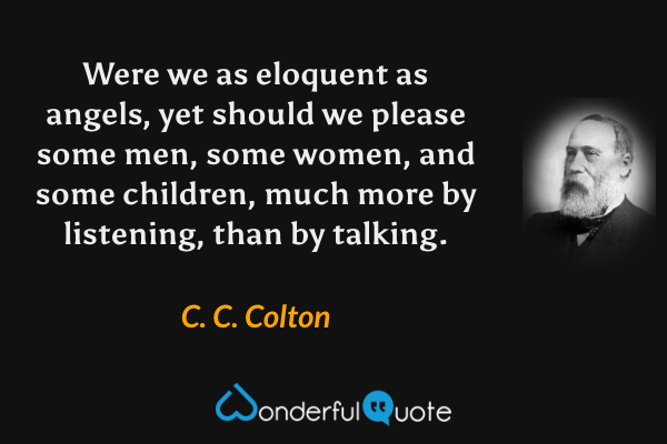 Were we as eloquent as angels, yet should we please some men, some women, and some children, much more by listening, than by talking. - C. C. Colton quote.