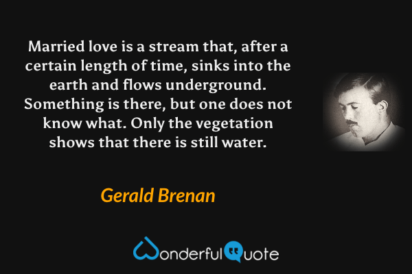 Married love is a stream that, after a certain length of time, sinks into the earth and flows underground.  Something is there, but one does not know what.  Only the vegetation shows that there is still water. - Gerald Brenan quote.