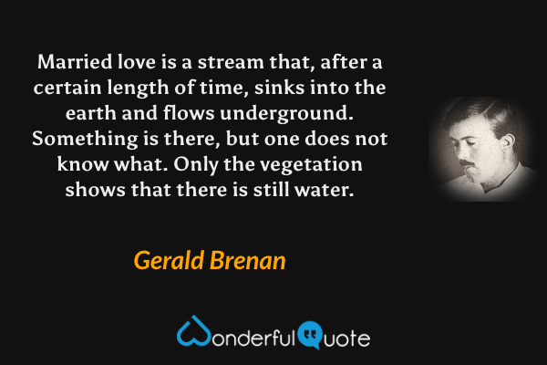 Married love is a stream that, after a certain length of time, sinks into the earth and flows underground. Something is there, but one does not know what. Only the vegetation shows that there is still water. - Gerald Brenan quote.