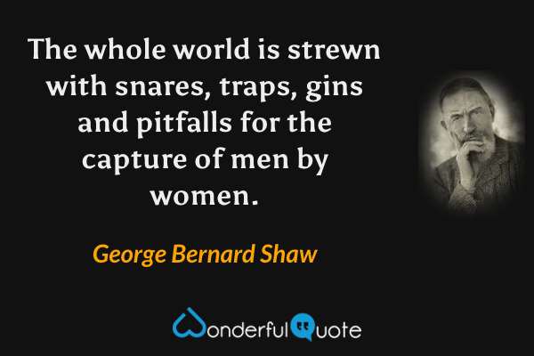 The whole world is strewn with snares, traps, gins and pitfalls for the capture of men by women. - George Bernard Shaw quote.