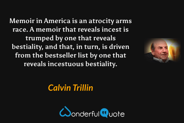 Memoir in America is an atrocity arms race.  A memoir that reveals incest is trumped by one that reveals bestiality, and that, in turn, is driven from the bestseller list by one that reveals incestuous bestiality. - Calvin Trillin quote.