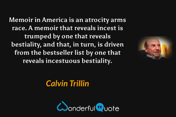 Memoir in America is an atrocity arms race. A memoir that reveals incest is trumped by one that reveals bestiality, and that, in turn, is driven from the bestseller list by one that reveals incestuous bestiality. - Calvin Trillin quote.