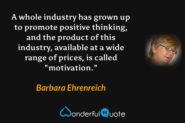 A whole industry has grown up to promote positive thinking, and the product of this industry, available at a wide range of prices, is called "motivation." - Barbara Ehrenreich quote.