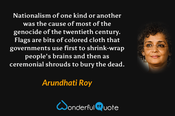 Nationalism of one kind or another was the cause of most of the genocide of the twentieth century. Flags are bits of colored cloth that governments use first to shrink-wrap people's brains and then as ceremonial shrouds to bury the dead. - Arundhati Roy quote.