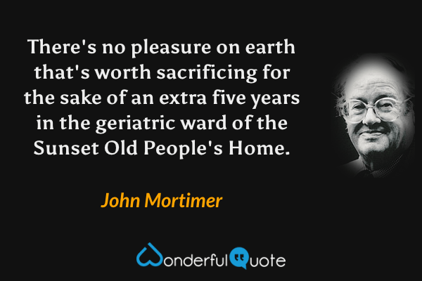 There's no pleasure on earth that's worth sacrificing for the sake of an extra five years in the geriatric ward of the Sunset Old People's Home. - John Mortimer quote.