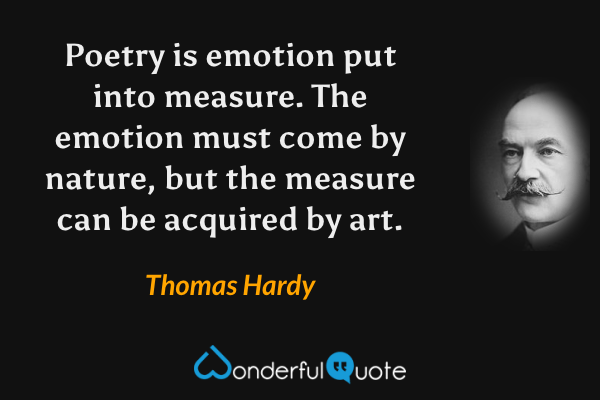 Poetry is emotion put into measure. The emotion must come by nature, but the measure can be acquired by art. - Thomas Hardy quote.