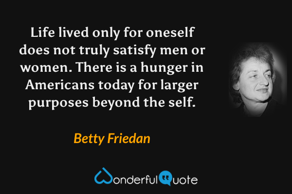 Life lived only for oneself does not truly satisfy men or women. There is a hunger in Americans today for larger purposes beyond the self. - Betty Friedan quote.