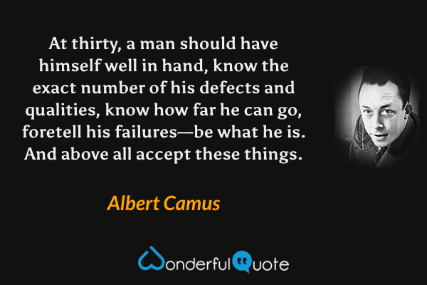 At thirty, a man should have himself well in hand, know the exact number of his defects and qualities, know how far he can go, foretell his failures—be what he is. And above all accept these things. - Albert Camus quote.