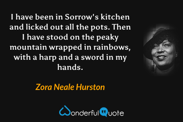 I have been in Sorrow's kitchen and licked out all the pots. Then I have stood on the peaky mountain wrapped in rainbows, with a harp and a sword in my hands. - Zora Neale Hurston quote.