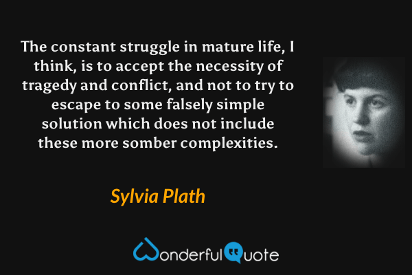 The constant struggle in mature life, I think, is to accept the necessity of tragedy and conflict, and not to try to escape to some falsely simple solution which does not include these more somber complexities. - Sylvia Plath quote.