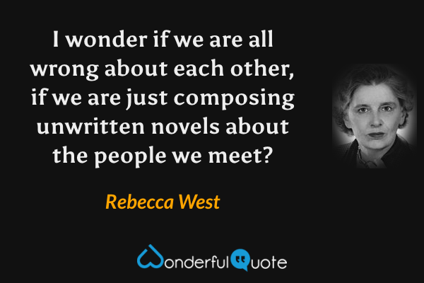 I wonder if we are all wrong about each other, if we are just composing unwritten novels about the people we meet? - Rebecca West quote.