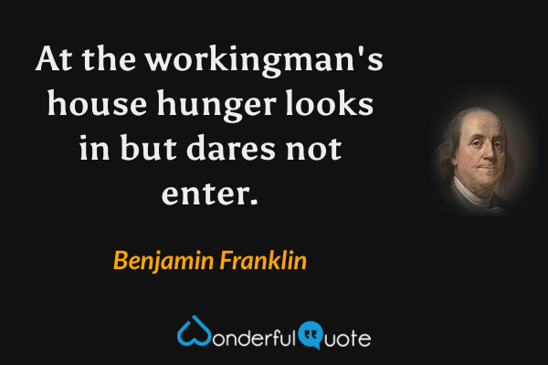 At the workingman's house hunger looks in but dares not enter. - Benjamin Franklin quote.
