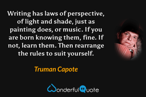 Writing has laws of perspective, of light and shade, just as painting does, or music.  If you are born knowing them, fine.  If not, learn them. Then rearrange the rules to suit yourself. - Truman Capote quote.