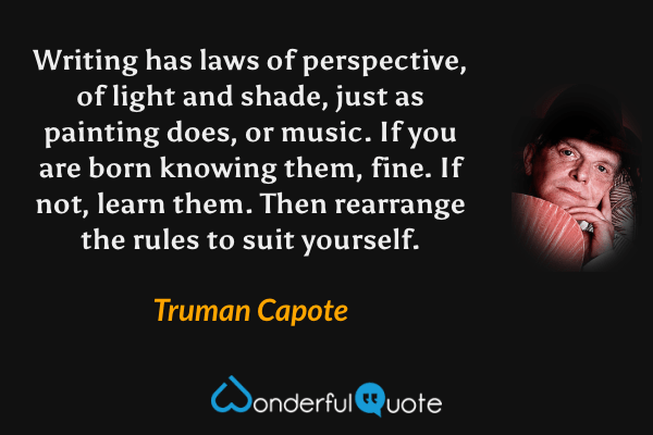 Writing has laws of perspective, of light and shade, just as painting does, or music. If you are born knowing them, fine. If not, learn them. Then rearrange the rules to suit yourself. - Truman Capote quote.