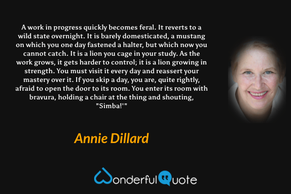 A work in progress quickly becomes feral. It reverts to a wild state overnight.  It is barely domesticated, a mustang on which you one day fastened a halter, but which now you cannot catch.  It is a lion you cage in your study.  As the work grows, it gets harder to control; it is a lion growing in strength.  You must visit it every day and reassert your mastery over it.  If you skip a day, you are, quite rightly, afraid to open the door to its room.  You enter its room  with bravura, holding a chair at the thing and shouting, "Simba!'" - Annie Dillard quote.