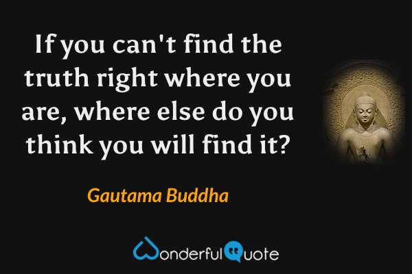 If you can't find the truth right where you are, where else do you think you will find it? - Gautama Buddha quote.
