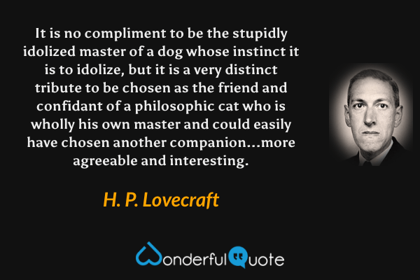It is no compliment to be the stupidly idolized master of a dog whose instinct it is to idolize, but it is a very distinct tribute to be chosen as the friend and confidant of a philosophic cat who is wholly his own master and could easily have chosen another companion...more agreeable and interesting. - H. P. Lovecraft quote.