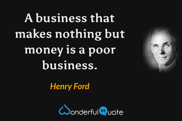 A business that makes nothing but money is a poor business. - Henry Ford quote.