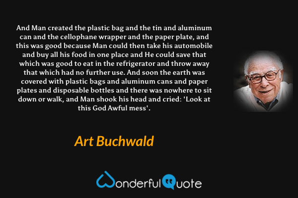 And Man created the plastic bag and the tin and aluminum can and the cellophane wrapper and the paper plate, and this was good because Man could then take his automobile and buy all his food in one place and He could save that which was good to eat in the refrigerator and throw away that which had no further use. And soon the earth was covered with plastic bags and aluminum cans and paper plates and disposable bottles and there was nowhere to sit down or walk, and Man shook his head and cried: 'Look at this God Awful mess'. - Art Buchwald quote.