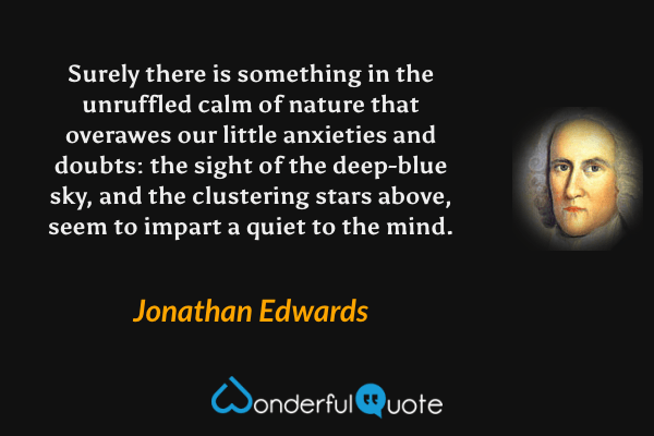 Surely there is something in the unruffled calm of nature that overawes our little anxieties and doubts: the sight of the deep-blue sky, and the clustering stars above, seem to impart a quiet to the mind. - Jonathan Edwards quote.