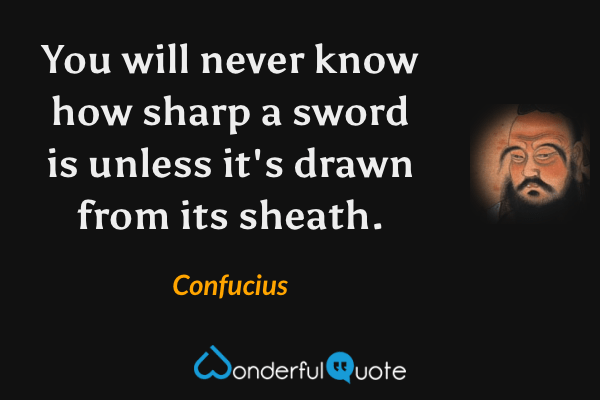 You will never know how sharp a sword is unless it's drawn from its sheath. - Confucius quote.
