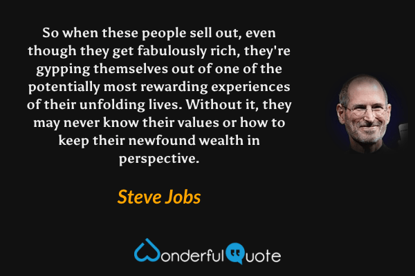 So when these people sell out, even though they get fabulously rich, they're gypping themselves out of one of the potentially most rewarding experiences of their unfolding lives. Without it, they may never know their values or how to keep their newfound wealth in perspective. - Steve Jobs quote.
