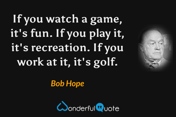 If you watch a game, it's fun. If you play it, it's recreation. If you work at it, it's golf. - Bob Hope quote.