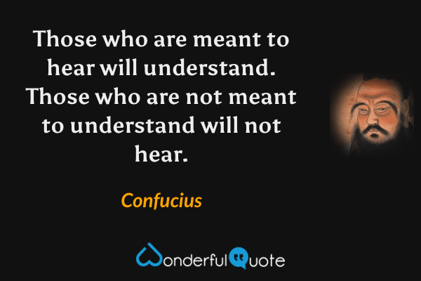 Those who are meant to hear will understand. Those who are not meant to understand will not hear. - Confucius quote.
