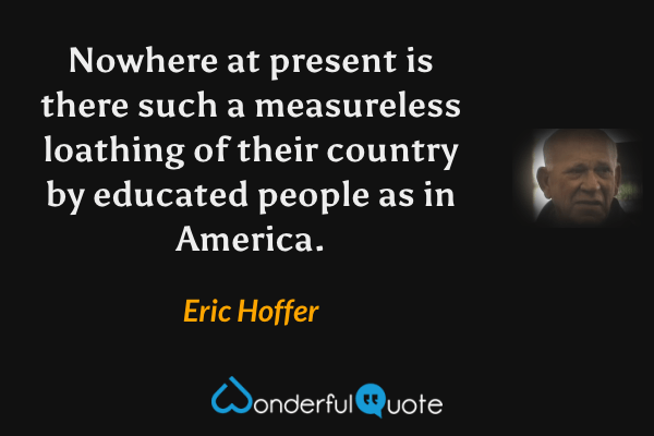 Nowhere at present is there such a measureless loathing of their country by educated people as in America. - Eric Hoffer quote.
