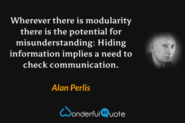 Wherever there is modularity there is the potential for misunderstanding: Hiding information implies a need to check communication. - Alan Perlis quote.