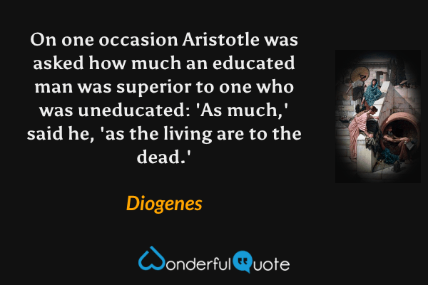 On one occasion Aristotle was asked how much an educated man was superior to one who was uneducated: 'As much,' said he, 'as the living are to the dead.' - Diogenes quote.