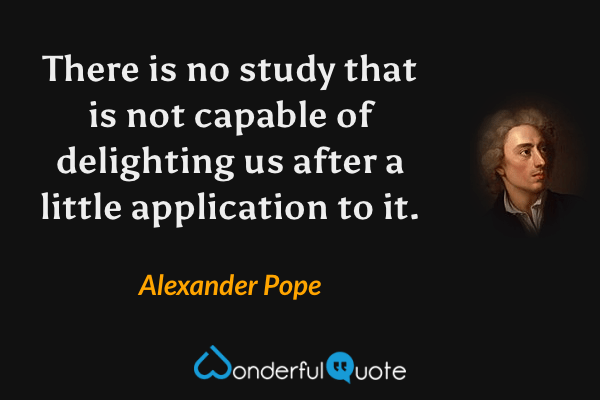 There is no study that is not capable of delighting us after a little application to it. - Alexander Pope quote.