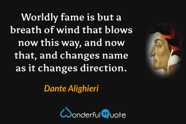 Worldly fame is but a breath of wind that blows now this way, and now that, and changes name as it changes direction. - Dante Alighieri quote.